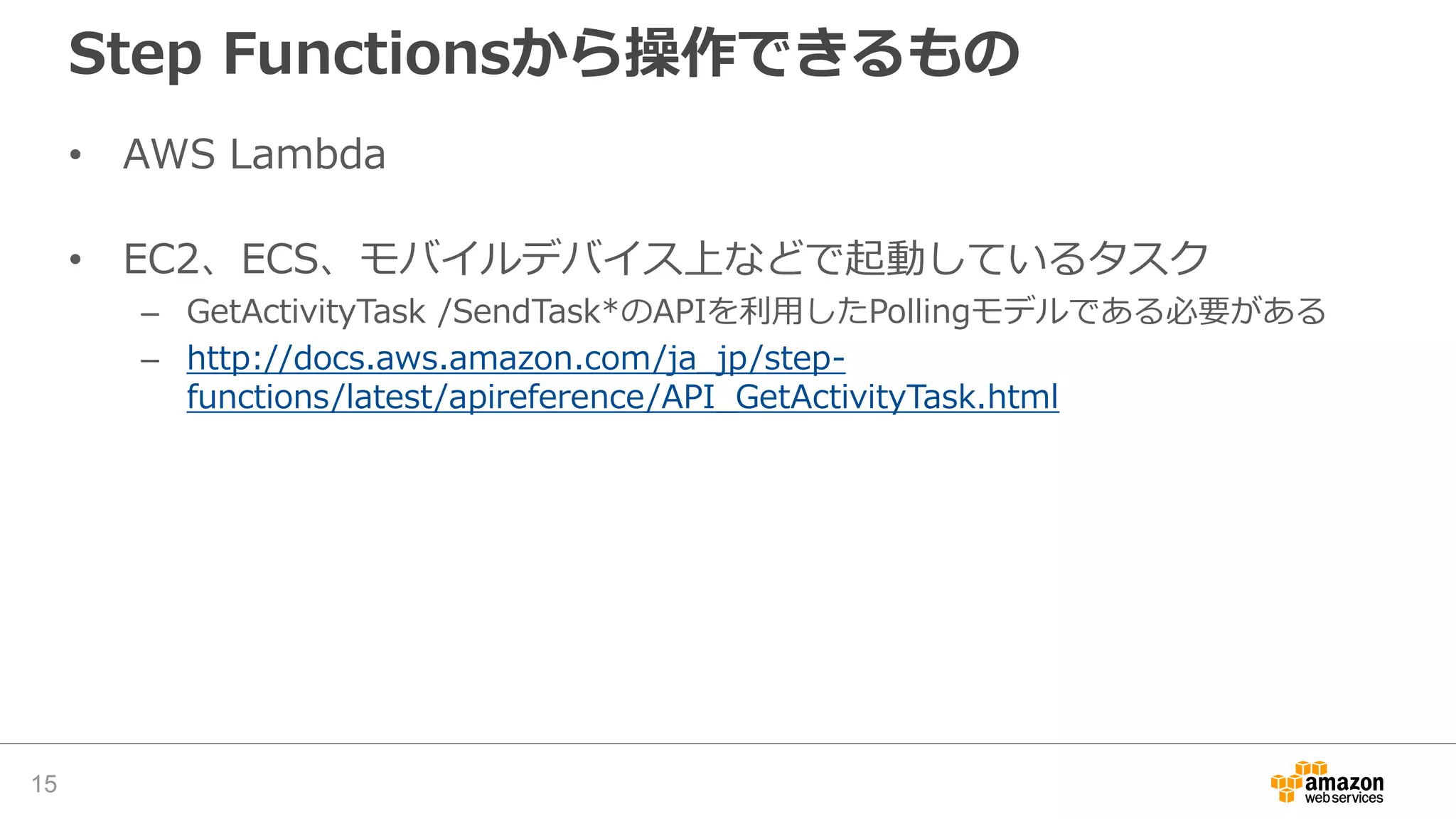 Step Functionsから操作できるもの
• AWS Lambda
• EC2、ECS、モバイルデバイス上などで起動しているタスク
– GetActivityTask /SendTask*のAPIを利用したPollingモデルである必要がある
– http://docs.aws.amazon.com/ja_jp/step-
functions/latest/apireference/API_GetActivityTask.html
15
 
