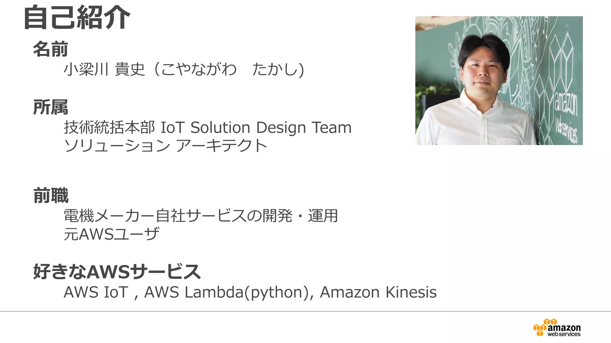 名前
小梁川 貴史（こやながわ たかし)
所属
技術統括本部 IoT Solution Design Team
ソリューション アーキテクト
前職
電機メーカー自社サービスの開発・運用
元AWSユーザ
好きなAWSサービス
AWS IoT , AWS Lambda(python), Amazon Kinesis
自己紹介
 