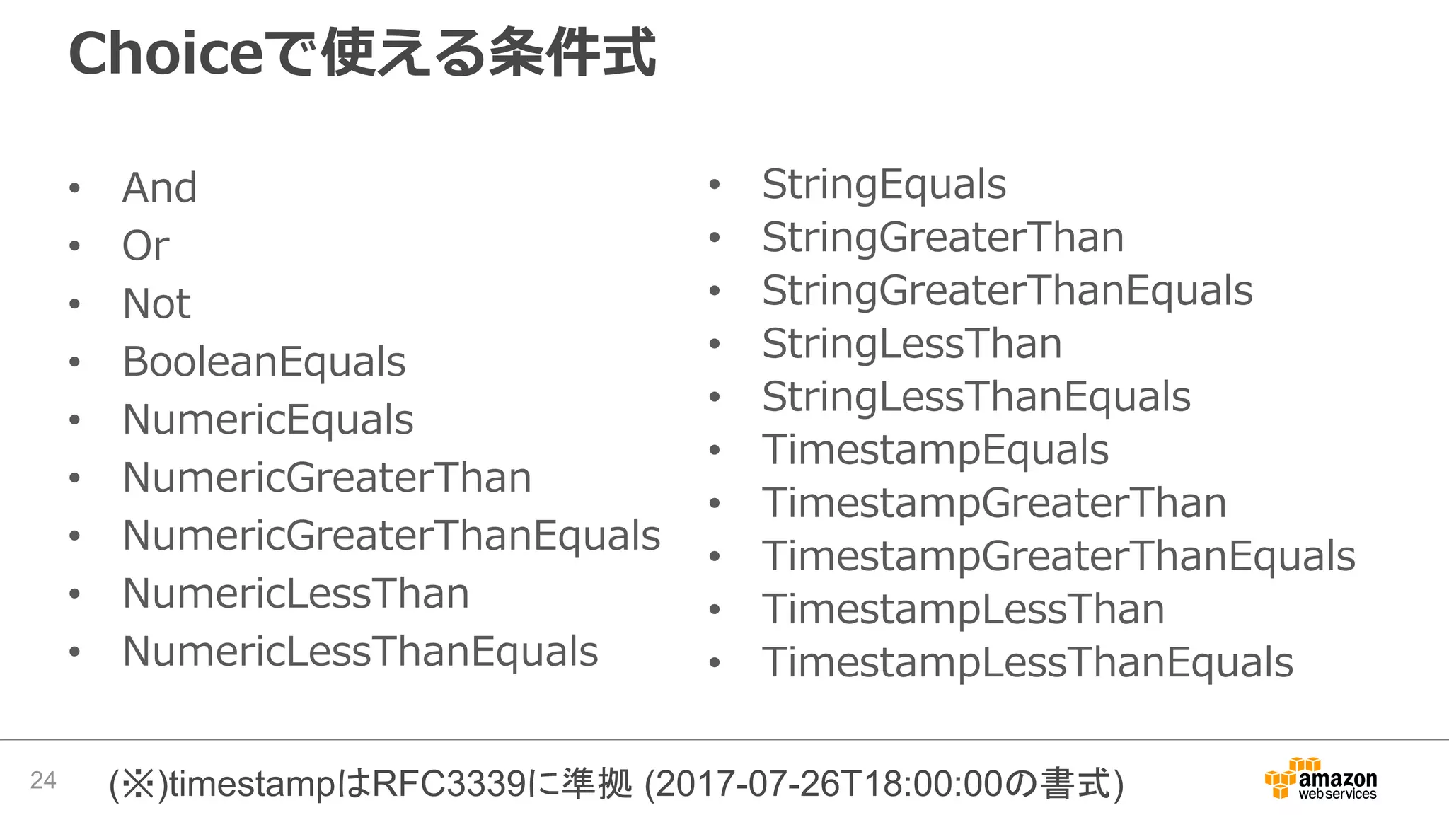 Choiceで使える条件式
• And
• Or
• Not
• BooleanEquals
• NumericEquals
• NumericGreaterThan
• NumericGreaterThanEquals
• NumericLessThan
• NumericLessThanEquals
24 (※)timestampはRFC3339に準拠 (2017-07-26T18:00:00の書式)
• StringEquals
• StringGreaterThan
• StringGreaterThanEquals
• StringLessThan
• StringLessThanEquals
• TimestampEquals
• TimestampGreaterThan
• TimestampGreaterThanEquals
• TimestampLessThan
• TimestampLessThanEquals
 
