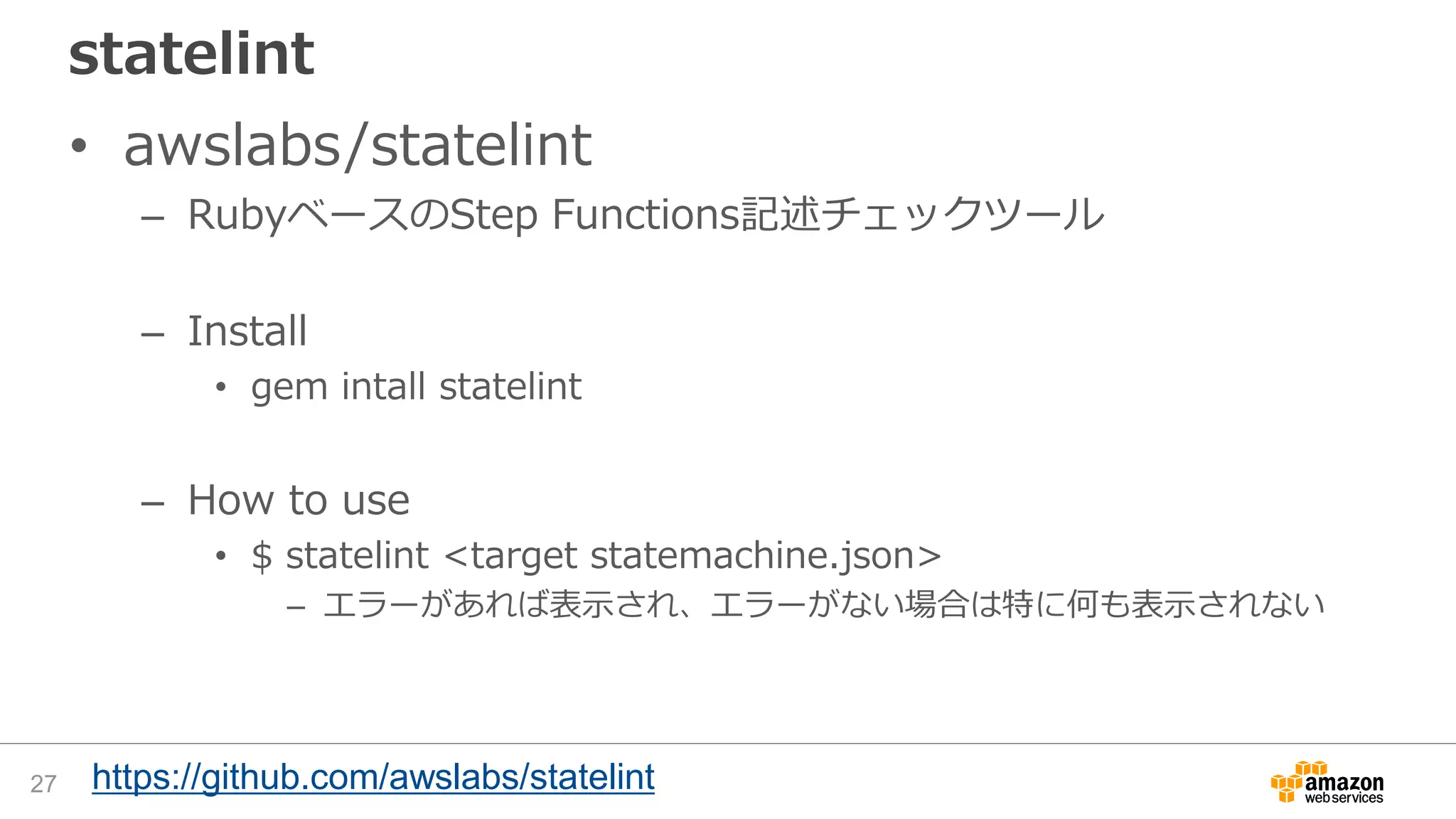 statelint
• awslabs/statelint
– RubyベースのStep Functions記述チェックツール
– Install
• gem intall statelint
– How to use
• $ statelint <target statemachine.json>
– エラーがあれば表示され、エラーがない場合は特に何も表示されない
27 https://github.com/awslabs/statelint
 