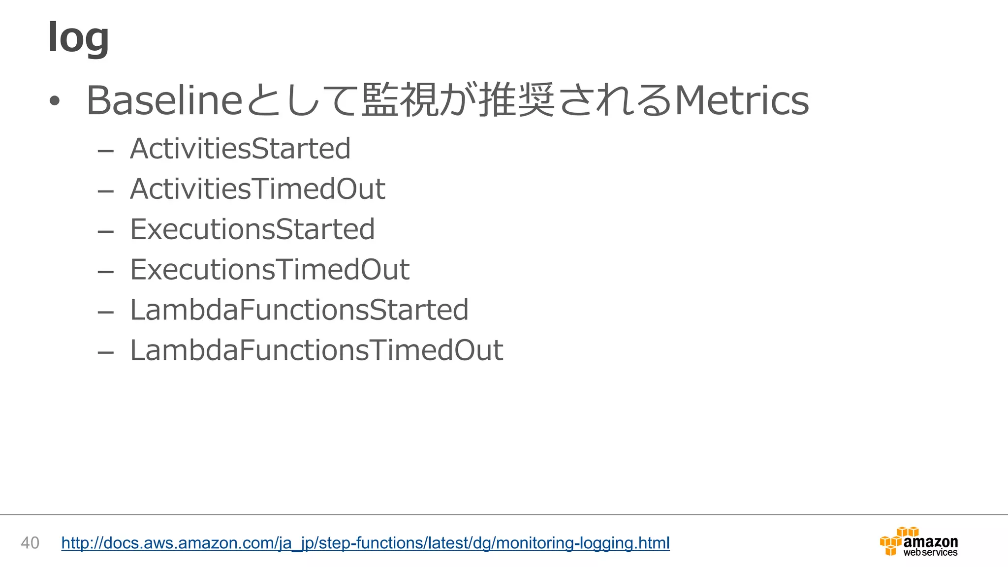 log
• Baselineとして監視が推奨されるMetrics
– ActivitiesStarted
– ActivitiesTimedOut
– ExecutionsStarted
– ExecutionsTimedOut
– LambdaFunctionsStarted
– LambdaFunctionsTimedOut
40 http://docs.aws.amazon.com/ja_jp/step-functions/latest/dg/monitoring-logging.html
 