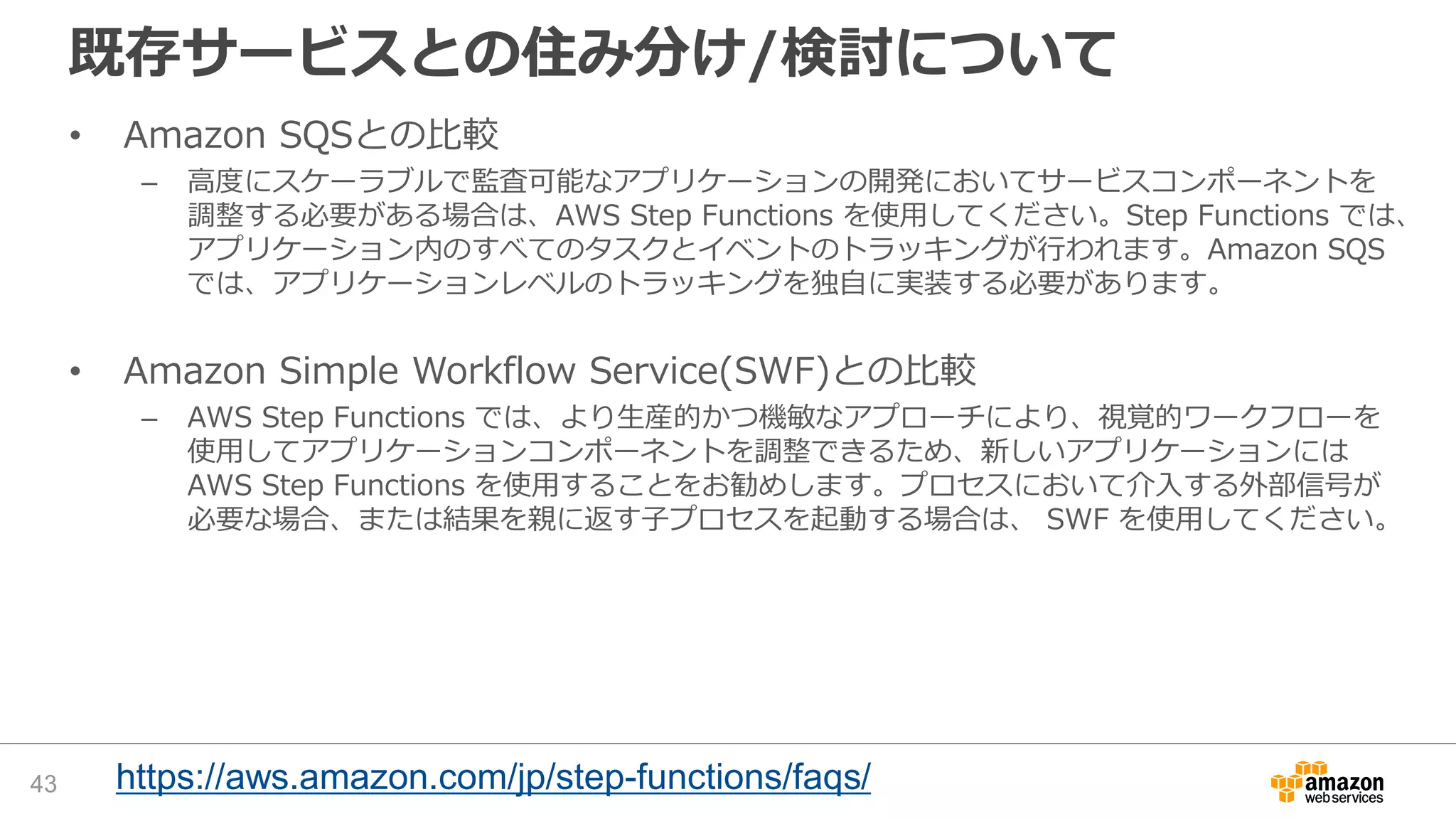 既存サービスとの住み分け/検討について
• Amazon SQSとの比較
– 高度にスケーラブルで監査可能なアプリケーションの開発においてサービスコンポーネントを
調整する必要がある場合は、AWS Step Functions を使用してください。Step Functions では、
アプリケーション内のすべてのタスクとイベントのトラッキングが行われます。Amazon SQS
では、アプリケーションレベルのトラッキングを独自に実装する必要があります。
• Amazon Simple Workflow Service(SWF)との比較
– AWS Step Functions では、より生産的かつ機敏なアプローチにより、視覚的ワークフローを
使用してアプリケーションコンポーネントを調整できるため、新しいアプリケーションには
AWS Step Functions を使用することをお勧めします。プロセスにおいて介入する外部信号が
必要な場合、または結果を親に返す子プロセスを起動する場合は、 SWF を使用してください。
43 https://aws.amazon.com/jp/step-functions/faqs/
 