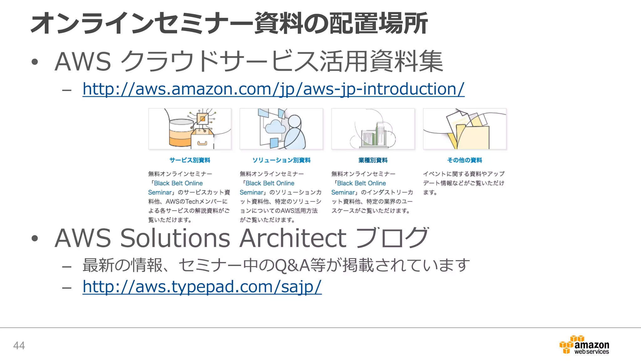 オンラインセミナー資料の配置場所
• AWS クラウドサービス活用資料集
– http://aws.amazon.com/jp/aws-jp-introduction/
• AWS Solutions Architect ブログ
– 最新の情報、セミナー中のQ&A等が掲載されています
– http://aws.typepad.com/sajp/
44
 