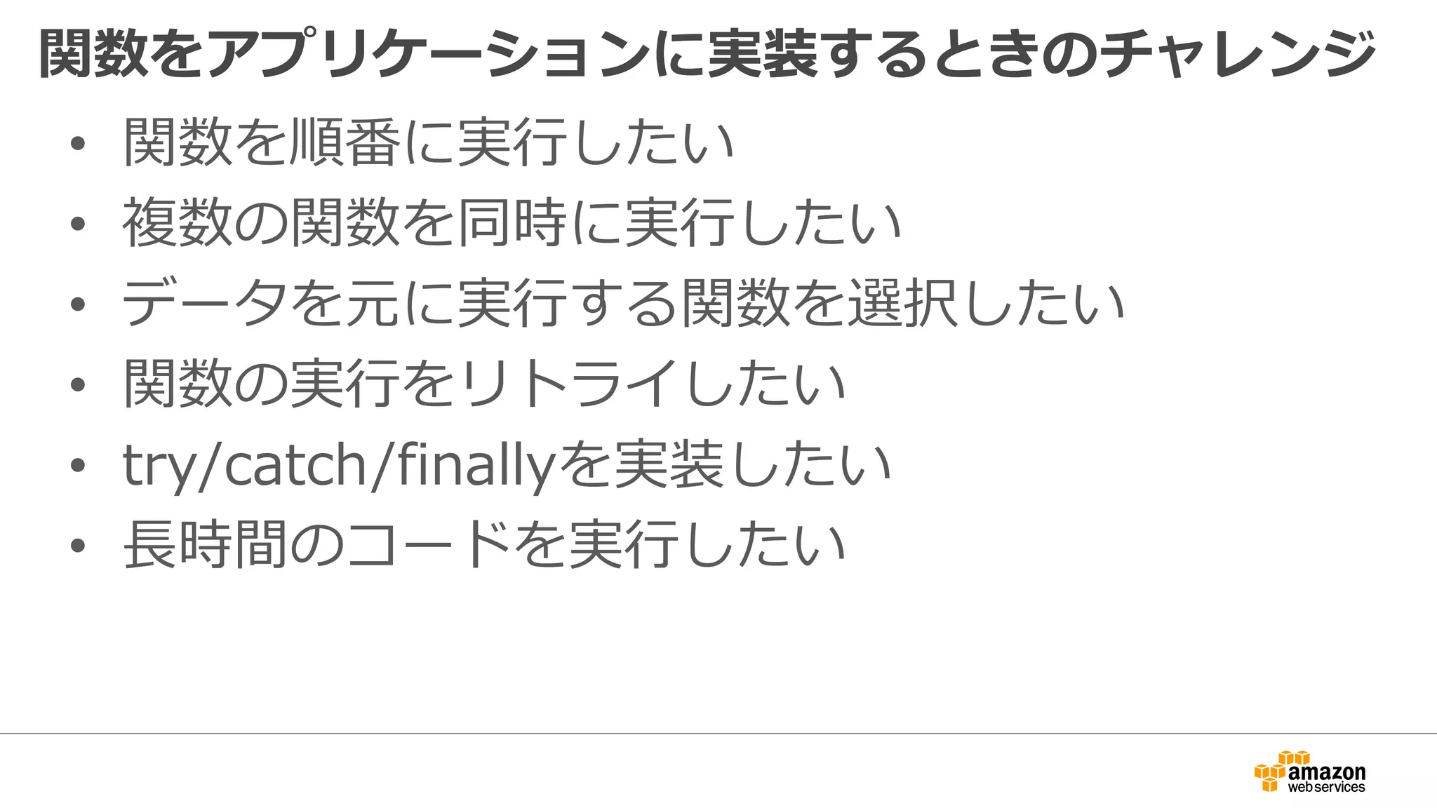 関数をアプリケーションに実装するときのチャレンジ
• 関数を順番に実行したい
• 複数の関数を同時に実行したい
• データを元に実行する関数を選択したい
• 関数の実行をリトライしたい
• try/catch/finallyを実装したい
• 長時間のコードを実行したい
 
