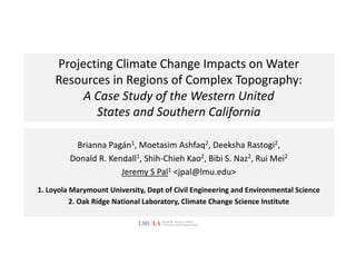 Projecting	Climate	Change	Impacts	on	Water
Resources	in	Regions	of	Complex	Topography:
A	Case	Study	of	the	Western	United
States	and	Southern	California
Brianna	Pagán1,	Moetasim	Ashfaq2,	Deeksha Rastogi2,
Donald	R.	Kendall1,	Shih-Chieh Kao2,	Bibi	S.	Naz2,	Rui Mei2
Jeremy	S	Pal1 <jpal@lmu.edu>
1.	Loyola	Marymount	University,	Dept of	Civil	Engineering	and	Environmental	Science
2.	Oak	Ridge	National	Laboratory,	Climate	Change	Science	Institute
 