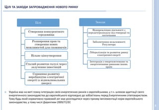 ЦІЛІ ТА ЗАХОДИ ЗАПРОВАДЖЕННЯ НОВОГО РИНКУ
3
Цілі
Створення конкурентного
середовища
Розширення прав та
створення нових
можливостей для споживачів
Вільне ціноутворення
Сталий розвиток галузі через
залучення інвестицій
Сприяння розвитку
виробництва електричної
енергії із відновлювальних
джерел
Заходи
Відокремлення діяльності з
передачі/розподілу від генерації та
постачання
Забезпечення незалежності
Регулятора
Лібералізація та розвиток ринку
електричної енергії
Інтеграція з енергосистемами та
енергетичними ринками інших
країн
 Україна має на меті повну інтеграцію своїх енергетичних ринків з європейськими, у т.ч. шляхом адаптації свого
енергетичного законодавства до європейського відповідно до зобов’язань перед Енергетичним співтовариством.
Тому будь-який нормативно-правовий акт має розглядатися через призму імплементації норм європейського
законодавства, у тому числі Директиви 2009/72/ЕС
 