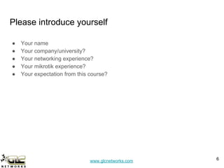 www.glcnetworks.com
Please introduce yourself
● Your name
● Your company/university?
● Your networking experience?
● Your mikrotik experience?
● Your expectation from this course?
6
 