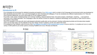 R이란?
Introduction to R
© 2016 NetApp, Inc. All rights reserved. --- NETAPP CONFIDENTIAL ---26
R GUI RStudio
R is a language and environment for statistical computing and graphics. It is a GNU project which is similar to the S language and environment which was developed at
Bell Laboratories (formerly AT&T, now Lucent Technologies) by John Chambers and colleagues. R can be considered as a different implementation of S. There are
some important differences, but much code written for S runs unaltered under R.
R provides a wide variety of statistical (linear and nonlinear modelling, classical statistical tests, time-series analysis, classification, clustering, …) and graphical
techniques, and is highly extensible. The S language is often the vehicle of choice for research in statistical methodology, and R provides an Open Source route to
participation in that activity.
One of R’s strengths is the ease with which well-designed publication-quality plots can be produced, including mathematical symbols and formulae where needed.
Great care has been taken over the defaults for the minor design choices in graphics, but the user retains full control.
R is available as Free Software under the terms of the Free Software Foundation’s GNU General Public License in source code form. It compiles and runs on a wide
variety of UNIX platforms and similar systems (including FreeBSD and Linux), Windows and MacOS.
 