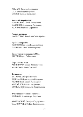 38
РЫМАРЬ Татьяна Алексеевна
САК Александр Игоревич
ЭТЕЗОВ Домаш Касимович
Конькобежный спорт
ИЛЬИНСКИЙ Семен Валерьевич
КАЗАНЦЕВ Александр Андреевич
КАРПОВ Вячеслав Сергеевич
Легкая атлетика
НОВОТОРОВ Владислав Эйвазорович
Пулевая стрельба
КЛЮЙКО Виктория Владимировна
ПАНЬШИН Иван Владимирович
Спорт лиц с поражением ОДА
ЯНГАЕВ Ренат Рафаилевич
Стрельба из лука
АННЕНКОВА Влада Вячеславовна
КАНИСКИН Иван Сергеевич
Тхэквондо
БАТАЛОВ Дмитрий Янович
БУШМАНОВ Александр Сергеевич
МЕЛЬНИКОВ Вадим Алексеевич
МИХАЙЛОВ Никита Андреевич
СОПЕЛЬНЯК Елизавета Анатольевна
Фигурное катание на коньках
БОЙКОВА Александра Игоревна
КОЗЛОВСКИЙ Дмитрий Эдуардович
САМОДУРОВА Софья Вячеславовна
 