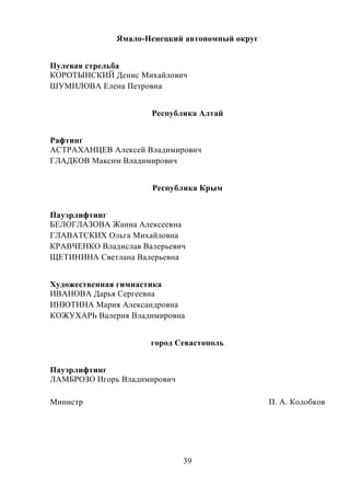 39
Ямало-Ненецкий автономный округ
Пулевая стрельба
КОРОТЫНСКИЙ Денис Михайлович
ШУМИЛОВА Елена Петровна
Республика Алтай
Рафтинг
АСТРАХАНЦЕВ Алексей Владимирович
ГЛАДКОВ Максим Владимирович
Республика Крым
Пауэрлифтинг
БЕЛОГЛАЗОВА Жанна Алексеевна
ГЛАВАТСКИХ Ольга Михайловна
КРАВЧЕНКО Владислав Валерьевич
ЩЕТИНИНА Светлана Валерьевна
Художественная гимнастика
ИВАНОВА Дарья Сергеевна
ИНЮТИНА Мария Александровна
КОЖУХАРЬ Валерия Владимировна
город Севастополь
Пауэрлифтинг
ЛАМБРОЗО Игорь Владимирович
Министр П. А. Колобков
 