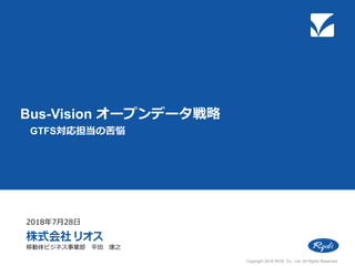 Bus-Vision オープンデータ戦略
GTFS対応担当の苦悩
移動体ビジネス事業部 平田 康之
2018年7月28日
Copyright 2018 RIOS Co., Ltd. All Rights Reserved.
 