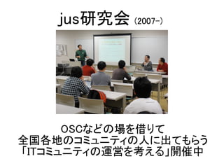 OSCなどの場を借りて
全国各地のコミュニティの人に出てもらう
「ITコミュニティの運営を考える」開催中
jus研究会 (2007-)
 