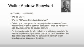 Walter Andrew Shewhart
18/03/1891 - 11/03/1967
• “Pai do CEP”;
• “Pai do PDCA ou Círculo de Shewhart”;
• Definiu que para ...