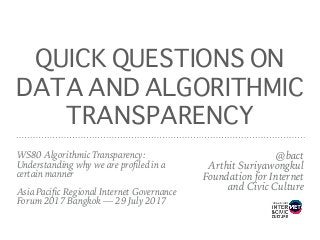 QUICK QUESTIONS ON
DATA AND ALGORITHMIC
TRANSPARENCY
@bact 
Arthit Suriyawongkul 
Foundation for Internet 
and Civic Culture
WS80 Algorithmic Transparency:
Understanding why we are proﬁled in a
certain manner 
 
Asia Paciﬁc Regional Internet Governance
Forum 2017 Bangkok — 29 July 2017
 
