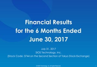 Financial Results
for the 6 Months Ended
June 30, 2017
© SIOS Technology, Inc. All rights Reserved. 1
July 31, 2017
SIOS Technology, Inc.
(Stock Code: 3744 on the Second Section of Tokyo Stock Exchange)
 