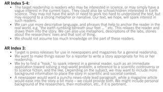 AR Index 5-4:
• The target readership is readers who may be interested in science, or may simply have a
vague interest in the current topic. They could also be schoolchildren interested in Earth
science. They may not have the wish or need to work too hard to understand the text, but
may respond to a strong metaphor or narrative. Our text, we hope, will spark interest in
such readers.
• We can use more descriptive language, and phrases that help to anchor the reader in the
real world, e.g. "the earth rumbling beneath your feet ... " etc. This relaxes the reader and
draws them into the story. We can also use metaphors, descriptions of the labs, stories
about the researchers’ lives and that sort of thing.
• We should not assume too much knowledge on the part of these readers.
AR Index 3:
• Target is press releases for use in newspapers and magazines for a general readership.
• We want to make things easier for a reporter to write a story appropriate for his or her
readership.
• We try to find a "hook," to spark interest in a general reader, such as an immediate
application toward solving a real-world problem, a reference to a scientific controversy or
to science fiction, and the like. Depending on the subject, we may want to include more
background information to place the story in scientific and societal context.
• A newspaper would want a punchy news-style lead paragraph, while a magazine article
would ease into the story a bit more – we could provide both. We might include personal
background of the researchers, their motivation, etc., if it is pertinent.
 