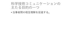 科学技術コミュニケーションの
主たる目的の一つ
• 当事者間の相互理解を促進する。
 