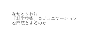なぜとりわけ
「科学技術」コミュニケーション
を問題とするのか
 