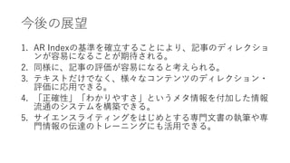 今後の展望
1. AR Indexの基準を確立することにより、記事のディレクショ
ンが容易になることが期待される。
2. 同様に、記事の評価が容易になると考えられる。
3. テキストだけでなく、様々なコンテンツのディレクション・
評価に応用できる。
4. 「正確性」「わかりやすさ」というメタ情報を付加した情報
流通のシステムを構築できる。
5. サイエンスライティングをはじめとする専門文書の執筆や専
門情報の伝達のトレーニングにも活用できる。
 