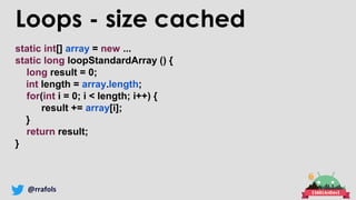 @rrafols
Loops - size cached
static int[] array = new ...
static long loopStandardArray () {
long result = 0;
int length = array.length;
for(int i = 0; i < length; i++) {
result += array[i];
}
return result;
}
 
