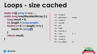 @rrafols
static int[] array = new ...
static long loopStandardArray () {
long result = 0;
int length = array.length;
for(int i = 0; i < length; i++) {
result += array[i];
}
return result;
}
12: lload_0
13: getstatic array
16: iload_3
17: iaload
18: i2l
19: ladd
20: lstore_0
21: iinc 3, 1
24: iload_3
25: iload_2
26: if_icmplt 12
Loops - size cached
 