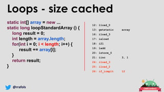 @rrafols
static int[] array = new ...
static long loopStandardArray () {
long result = 0;
int length = array.length;
for(int i = 0; i < length; i++) {
result += array[i];
}
return result;
}
Loops - size cached
12: lload_0
13: getstatic array
16: iload_3
17: iaload
18: i2l
19: ladd
20: lstore_0
21: iinc 3, 1
24: iload_3
25: iload_2
26: if_icmplt 12
 