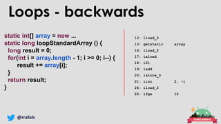 @rrafols
static int[] array = new ...
static long loopStandardArray () {
long result = 0;
for(int i = array.length - 1; i >= 0; i--) {
result += array[i];
}
return result;
}
12: lload_0
13: getstatic array
16: iload_2
17: iaload
18: i2l
19: ladd
20: lstore_0
21: iinc 2, -1
24: iload_2
25: ifge 12
Loops - backwards
 