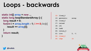 @rrafols
static int[] array = new ...
static long loopStandardArray () {
long result = 0;
for(int i = array.length - 1; i >= 0; i--) {
result += array[i];
}
return result;
}
Loops - backwards
12: lload_0
13: getstatic array
16: iload_2
17: iaload
18: i2l
19: ladd
20: lstore_0
21: iinc 2, -1
24: iload_2
25: ifge 12
 
