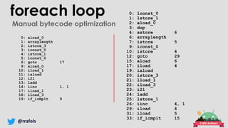 @rrafols
foreach loop 0: lconst_0
1: lstore_1
2: aload_0
3: dup
4: astore 6
6: arraylength
7: istore 5
9: iconst_0
10: istore 4
12: goto 29
15: aload 6
17: iload 4
19: iaload
20: istore_3
21: lload_1
22: iload_3
23: i2l
24: ladd
25: lstore_1
26: iinc 4, 1
29: iload 4
31: iload 5
33: if_icmplt 15
0: aload_0
1: arraylength
2: istore_3
3: iconst_0
4: istore_1
5: lconst_0
6: goto 17
9: aload_0
10: iload_1
11: iaload
12: i2l
13: ladd
14: iinc 1, 1
17: iload_1
18: iload_3
19: if_icmplt 9
Manual bytecode optimization
 