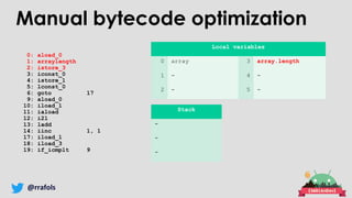 @rrafols
0: aload_0
1: arraylength
2: istore_3
3: iconst_0
4: istore_1
5: lconst_0
6: goto 17
9: aload_0
10: iload_1
11: iaload
12: i2l
13: ladd
14: iinc 1, 1
17: iload_1
18: iload_3
19: if_icmplt 9
Local variables
0 array 3 array.length
1 - 4 -
2 - 5 -
Stack
-
-
-
Manual bytecode optimization
 