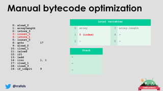 @rrafols
0: aload_0
1: arraylength
2: istore_3
3: iconst_0
4: istore_1
5: lconst_0
6: goto 17
9: aload_0
10: iload_1
11: iaload
12: i2l
13: ladd
14: iinc 1, 1
17: iload_1
18: iload_3
19: if_icmplt 9
Local variables
0 array 3 array.length
1 0 (index) 4 -
2 - 5 -
Stack
-
-
-
Manual bytecode optimization
 