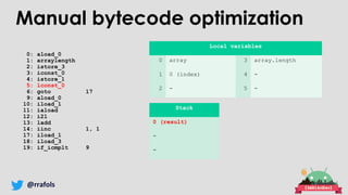 @rrafols
0: aload_0
1: arraylength
2: istore_3
3: iconst_0
4: istore_1
5: lconst_0
6: goto 17
9: aload_0
10: iload_1
11: iaload
12: i2l
13: ladd
14: iinc 1, 1
17: iload_1
18: iload_3
19: if_icmplt 9
Local variables
0 array 3 array.length
1 0 (index) 4 -
2 - 5 -
Stack
0 (result)
-
-
Manual bytecode optimization
 