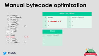 @rrafols
0: aload_0
1: arraylength
2: istore_3
3: iconst_0
4: istore_1
5: lconst_0
6: goto 17
9: aload_0
10: iload_1
11: iaload
12: i2l
13: ladd
14: iinc 1, 1
17: iload_1
18: iload_3
19: if_icmplt 9
Local variables
0 array 3 array.length
1 0 (index) + 1 4 -
2 - 5 -
Stack
0 + array[index]
-
-
Manual bytecode optimization
 