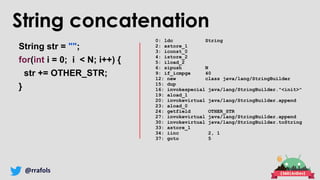 @rrafols
String concatenation
String str = "";
for(int i = 0; i < N; i++) {
str += OTHER_STR;
}
0: ldc String
2: astore_1
3: iconst_0
4: istore_2
5: iload_2
6: sipush N
9: if_icmpge 40
12: new class java/lang/StringBuilder
15: dup
16: invokespecial java/lang/StringBuilder."<init>"
19: aload_1
20: invokevirtual java/lang/StringBuilder.append
23: aload_0
24: getfield OTHER_STR
27: invokevirtual java/lang/StringBuilder.append
30: invokevirtual java/lang/StringBuilder.toString
33: astore_1
34: iinc 2, 1
37: goto 5
 