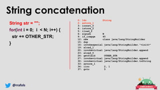 @rrafols
String concatenation
String str = "";
for(int i = 0; i < N; i++) {
str += OTHER_STR;
}
0: ldc String
2: astore_1
3: iconst_0
4: istore_2
5: iload_2
6: sipush N
9: if_icmpge 40
12: new class java/lang/StringBuilder
15: dup
16: invokespecial java/lang/StringBuilder."<init>"
19: aload_1
20: invokevirtual java/lang/StringBuilder.append
23: aload_0
24: getfield OTHER_STR
27: invokevirtual java/lang/StringBuilder.append
30: invokevirtual java/lang/StringBuilder.toString
33: astore_1
34: iinc 2, 1
37: goto 5
 
