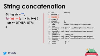 @rrafols
String concatenation
String str = "";
for(int i = 0; i < N; i++) {
str += OTHER_STR;
}
0: ldc String
2: astore_1
3: iconst_0
4: istore_2
5: iload_2
6: sipush N
9: if_icmpge 40
12: new class java/lang/StringBuilder
15: dup
16: invokespecial java/lang/StringBuilder."<init>"
19: aload_1
20: invokevirtual java/lang/StringBuilder.append
23: aload_0
24: getfield OTHER_STR
27: invokevirtual java/lang/StringBuilder.append
30: invokevirtual java/lang/StringBuilder.toString
33: astore_1
34: iinc 2, 1
37: goto 5
 