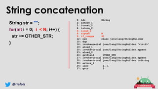 @rrafols
String concatenation
String str = "";
for(int i = 0; i < N; i++) {
str += OTHER_STR;
}
0: ldc String
2: astore_1
3: iconst_0
4: istore_2
5: iload_2
6: sipush N
9: if_icmpge 40
12: new class java/lang/StringBuilder
15: dup
16: invokespecial java/lang/StringBuilder."<init>"
19: aload_1
20: invokevirtual java/lang/StringBuilder.append
23: aload_0
24: getfield OTHER_STR
27: invokevirtual java/lang/StringBuilder.append
30: invokevirtual java/lang/StringBuilder.toString
33: astore_1
34: iinc 2, 1
37: goto 5
 