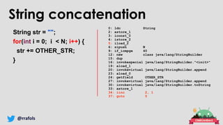 @rrafols
String concatenation
String str = "";
for(int i = 0; i < N; i++) {
str += OTHER_STR;
}
0: ldc String
2: astore_1
3: iconst_0
4: istore_2
5: iload_2
6: sipush N
9: if_icmpge 40
12: new class java/lang/StringBuilder
15: dup
16: invokespecial java/lang/StringBuilder."<init>"
19: aload_1
20: invokevirtual java/lang/StringBuilder.append
23: aload_0
24: getfield OTHER_STR
27: invokevirtual java/lang/StringBuilder.append
30: invokevirtual java/lang/StringBuilder.toString
33: astore_1
34: iinc 2, 1
37: goto 5
 