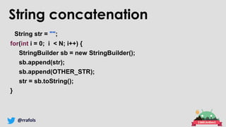 @rrafols
String str = "";
for(int i = 0; i < N; i++) {
StringBuilder sb = new StringBuilder();
sb.append(str);
sb.append(OTHER_STR);
str = sb.toString();
}
String concatenation
 