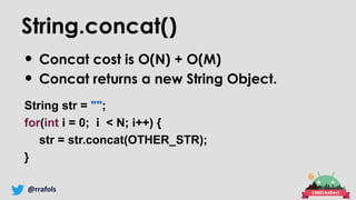@rrafols
String.concat()
• Concat cost is O(N) + O(M)
• Concat returns a new String Object.
String str = "";
for(int i = 0; i < N; i++) {
str = str.concat(OTHER_STR);
}
 