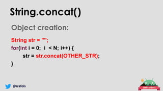 @rrafols
String.concat()
Object creation:
String str = "";
for(int i = 0; i < N; i++) {
str = str.concat(OTHER_STR);
}
 