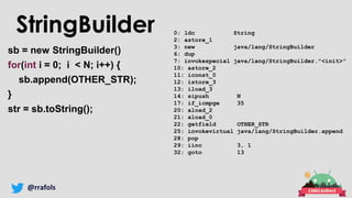 @rrafols
StringBuilder
sb = new StringBuilder()
for(int i = 0; i < N; i++) {
sb.append(OTHER_STR);
}
str = sb.toString();
0: ldc String
2: astore_1
3: new java/lang/StringBuilder
6: dup
7: invokespecial java/lang/StringBuilder."<init>"
10: astore_2
11: iconst_0
12: istore_3
13: iload_3
14: sipush N
17: if_icmpge 35
20: aload_2
21: aload_0
22: getfield OTHER_STR
25: invokevirtual java/lang/StringBuilder.append
28: pop
29: iinc 3, 1
32: goto 13
 