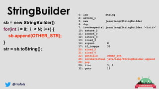 @rrafols
0: ldc String
2: astore_1
3: new java/lang/StringBuilder
6: dup
7: invokespecial java/lang/StringBuilder."<init>"
10: astore_2
11: iconst_0
12: istore_3
13: iload_3
14: sipush N
17: if_icmpge 35
20: aload_2
21: aload_0
22: getfield OTHER_STR
25: invokevirtual java/lang/StringBuilder.append
28: pop
29: iinc 3, 1
32: goto 13
sb = new StringBuilder()
for(int i = 0; i < N; i++) {
sb.append(OTHER_STR);
}
str = sb.toString();
StringBuilder
 