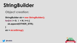 @rrafols
Object creation:
StringBuilder sb = new StringBuilder();
for(int i = 0; i < N; i++) {
sb.append(OTHER_STR);
}
str = sb.toString();
StringBuilder
 