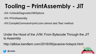 @rrafols
Tooling – PrintAssembly - JIT
-XX:+UnlockDiagnosticVMOptions
-XX:+PrintAssembly
-XX:CompileCommand=print,com.raimon.test.Test::method
Under the Hood of the JVM: From Bytecode Through the JIT
to Assembly
http://alblue.bandlem.com/2016/09/javaone-hotspot.html
 