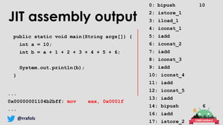 @rrafols
JIT assembly output
public static void main(String args[]) {
int a = 10;
int b = a + 1 + 2 + 3 + 4 + 5 + 6;
System.out.println(b);
}
...
0x00000001104b2bff: mov eax, 0x0001f
...
0: bipush 10
2: istore_1
3: iload_1
4: iconst_1
5: iadd
6: iconst_2
7: iadd
8: iconst_3
9: iadd
10: iconst_4
11: iadd
12: iconst_5
13: iadd
14: bipush 6
16: iadd
17: istore_2
 