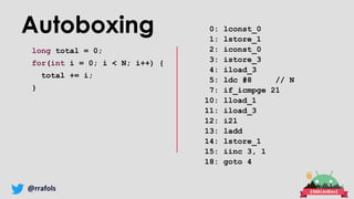 @rrafols
Autoboxing
long total = 0;
for(int i = 0; i < N; i++) {
total += i;
}
0: lconst_0
1: lstore_1
2: iconst_0
3: istore_3
4: iload_3
5: ldc #8 // N
7: if_icmpge 21
10: lload_1
11: iload_3
12: i2l
13: ladd
14: lstore_1
15: iinc 3, 1
18: goto 4
 