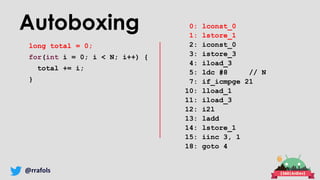 @rrafols
Autoboxing
long total = 0;
for(int i = 0; i < N; i++) {
total += i;
}
0: lconst_0
1: lstore_1
2: iconst_0
3: istore_3
4: iload_3
5: ldc #8 // N
7: if_icmpge 21
10: lload_1
11: iload_3
12: i2l
13: ladd
14: lstore_1
15: iinc 3, 1
18: goto 4
 