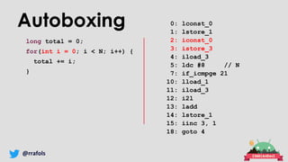 @rrafols
Autoboxing
long total = 0;
for(int i = 0; i < N; i++) {
total += i;
}
0: lconst_0
1: lstore_1
2: iconst_0
3: istore_3
4: iload_3
5: ldc #8 // N
7: if_icmpge 21
10: lload_1
11: iload_3
12: i2l
13: ladd
14: lstore_1
15: iinc 3, 1
18: goto 4
 