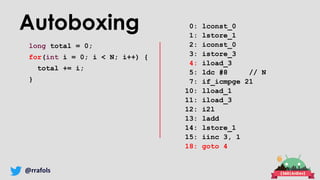 @rrafols
Autoboxing
long total = 0;
for(int i = 0; i < N; i++) {
total += i;
}
0: lconst_0
1: lstore_1
2: iconst_0
3: istore_3
4: iload_3
5: ldc #8 // N
7: if_icmpge 21
10: lload_1
11: iload_3
12: i2l
13: ladd
14: lstore_1
15: iinc 3, 1
18: goto 4
 